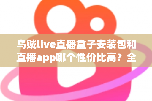 乌贼live直播盒子安装包和直播app哪个性价比高？全面解析助你选对直播观看方案