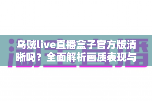乌贼live直播盒子官方版清晰吗？全面解析画质表现与观看体验指南