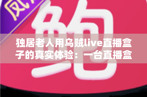 独居老人用乌贼live直播盒子的真实体验:一台直播盒子,如何点亮72岁父亲的独居晚年 独居老人用乌贼live直播盒子的真实体验:一台直播盒子,如何点亮72岁父亲的独居晚年