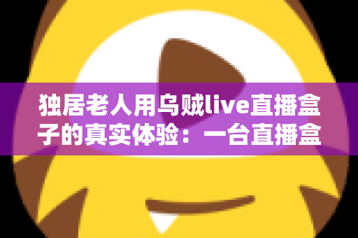 独居老人用乌贼live直播盒子的真实体验:一台直播盒子,如何点亮72岁父亲的独居晚年 独居老人用乌贼live直播盒子的真实体验:一台直播盒子,如何点亮72岁父亲的独居晚年