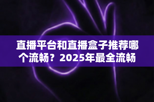直播平台和直播盒子推荐哪个流畅？2025年最全流畅度对比评测与选购指南