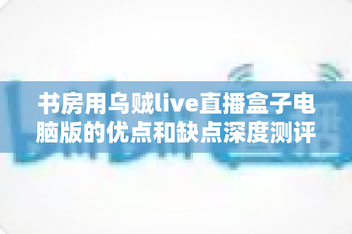 书房用乌贼live直播盒子电脑版的优点和缺点深度测评:打造家庭直播空间的明智之选 书房用乌贼live直播盒子电脑版的优点和缺点深度测评:打造家庭直播空间的明智之选