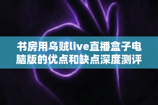 书房用乌贼live直播盒子电脑版的优点和缺点深度测评:打造家庭直播空间的明智之选 书房用乌贼live直播盒子电脑版的优点和缺点深度测评:打造家庭直播空间的明智之选