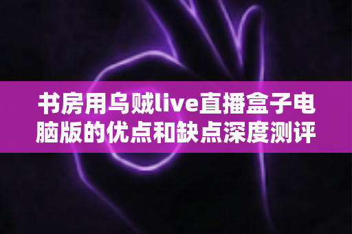 书房用乌贼live直播盒子电脑版的优点和缺点深度测评：打造家庭直播空间的明智之选