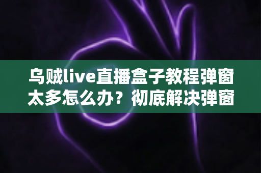 乌贼live直播盒子教程弹窗太多怎么办?彻底解决弹窗困扰的实用指南 乌贼live直播盒子教程弹窗太多怎么办?彻底解决弹窗困扰的实用指南