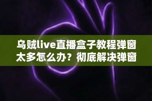 乌贼live直播盒子教程弹窗太多怎么办？彻底解决弹窗困扰的实用指南