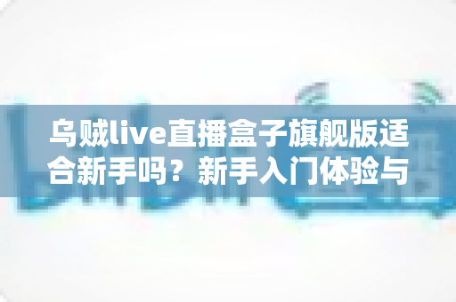 乌贼live直播盒子旗舰版适合新手吗?新手入门体验与选择全解析 乌贼live直播盒子旗舰版适合新手吗?新手入门体验与选择全解析