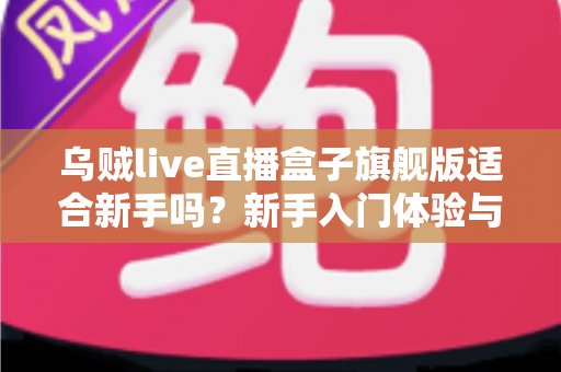 乌贼live直播盒子旗舰版适合新手吗？新手入门体验与选择全解析