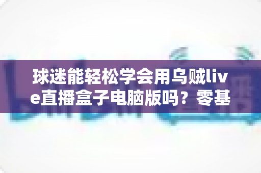 球迷能轻松学会用乌贼live直播盒子电脑版吗？零基础快速上手全攻略