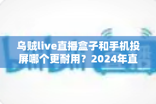 乌贼live直播盒子和手机投屏哪个更耐用?2024年直播设备耐用性深度评测与选购指南 乌贼live直播盒子和手机投屏哪个更耐用?2024年直播设备耐用性深度评测与选购指南