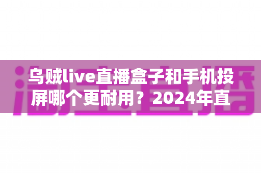 乌贼live直播盒子和手机投屏哪个更耐用？2024年直播设备耐用性深度评测与选购指南
