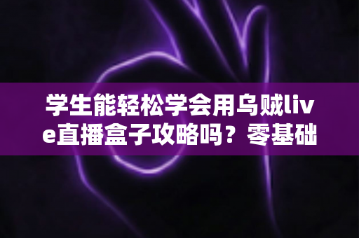 学生能轻松学会用乌贼live直播盒子攻略吗?零基础也能快速开播的完整指南 学生能轻松学会用乌贼live直播盒子攻略吗?零基础也能快速开播的完整指南