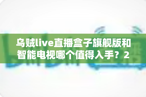 乌贼live直播盒子旗舰版和智能电视哪个值得入手？2025最新选购指南：性能、内容、价格全维度对比一次讲透