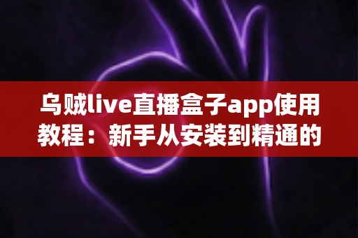 乌贼live直播盒子app使用教程：新手从安装到精通的完整实操指南