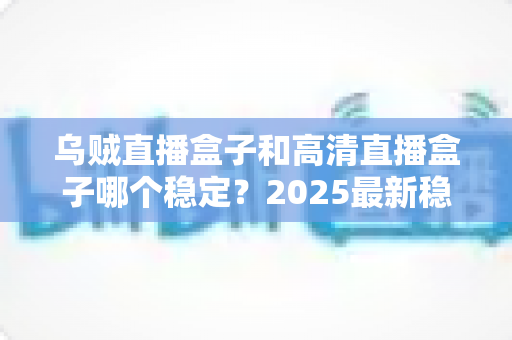 乌贼直播盒子和高清直播盒子哪个稳定？2025最新稳定性深度测评与选购避坑指南