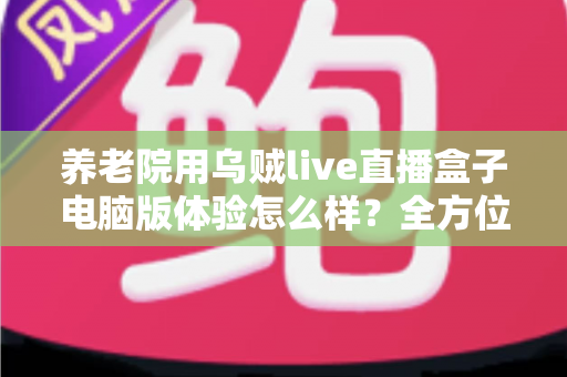 养老院用乌贼live直播盒子电脑版体验怎么样？全方位实测与使用心得深度分享