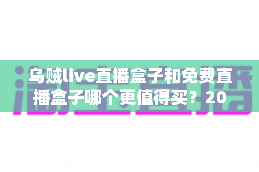 乌贼live直播盒子和免费直播盒子哪个更值得买?2025最新选购评测与避坑全指南 乌贼live直播盒子和免费直播盒子哪个更值得买?2025最新选购评测与避坑全指南
