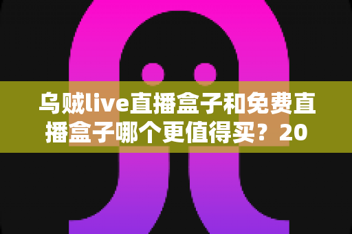 乌贼live直播盒子和免费直播盒子哪个更值得买？2025最新选购评测与避坑全指南