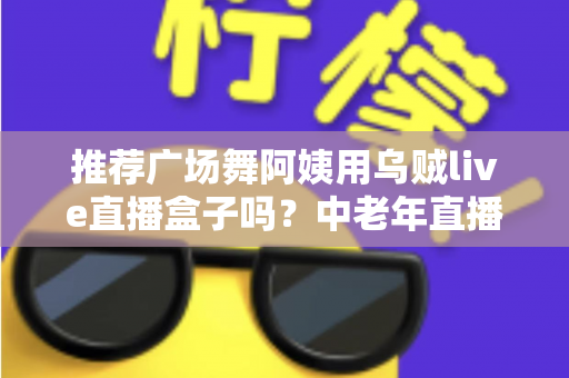 推荐广场舞阿姨用乌贼live直播盒子吗？中老年直播设备选择全攻略，帮您轻松开启广场舞直播新生活
