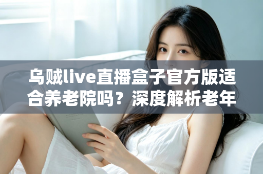乌贼live直播盒子官方版适合养老院吗?深度解析老年机构引入直播娱乐的可行性与注意事项 乌贼live直播盒子官方版适合养老院吗?深度解析老年机构引入直播娱乐的可行性与注意事项