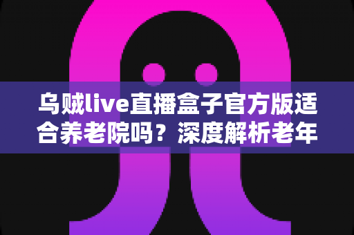 乌贼live直播盒子官方版适合养老院吗？深度解析老年机构引入直播娱乐的可行性与注意事项