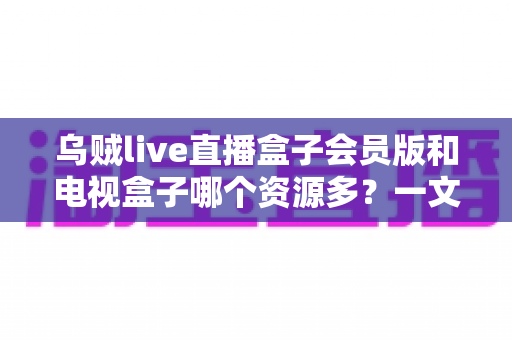 乌贼live直播盒子会员版和电视盒子哪个资源多?一文看懂两大观影方案的资源差异与选购建议 乌贼live直播盒子会员版和电视盒子哪个资源多?一文看懂两大观影方案的资源差异与选购建议