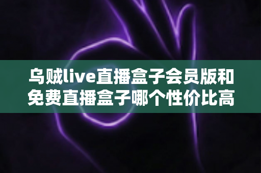 乌贼live直播盒子会员版和免费直播盒子哪个性价比高？全面对比解析帮你选对版本