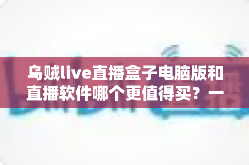 乌贼live直播盒子电脑版和直播软件哪个更值得买?一篇讲透的选购指南 乌贼live直播盒子电脑版和直播软件哪个更值得买?一篇讲透的选购指南