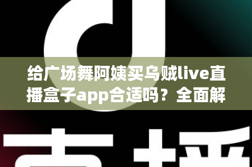 给广场舞阿姨买乌贼live直播盒子app合适吗?全面解析中老年娱乐软件选购指南与避坑建议 给广场舞阿姨买乌贼live直播盒子app合适吗?全面解析中老年娱乐软件选购指南与避坑建议