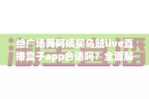 给广场舞阿姨买乌贼live直播盒子app合适吗?全面解析中老年娱乐软件选购指南与避坑建议 给广场舞阿姨买乌贼live直播盒子app合适吗?全面解析中老年娱乐软件选购指南与避坑建议