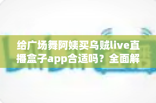 给广场舞阿姨买乌贼live直播盒子app合适吗？全面解析中老年娱乐软件选购指南与避坑建议