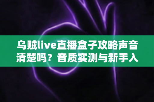 乌贼live直播盒子攻略声音清楚吗?音质实测与新手入门全指南 乌贼live直播盒子攻略声音清楚吗?音质实测与新手入门全指南