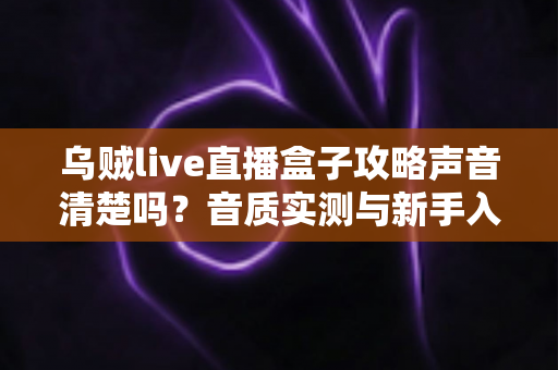 乌贼live直播盒子攻略声音清楚吗?音质实测与新手入门全指南 乌贼live直播盒子攻略声音清楚吗?音质实测与新手入门全指南