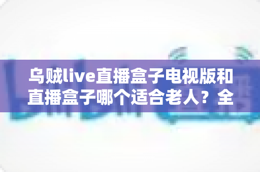 乌贼live直播盒子电视版和直播盒子哪个适合老人?全方位对比解析助您轻松选择 乌贼live直播盒子电视版和直播盒子哪个适合老人?全方位对比解析助您轻松选择