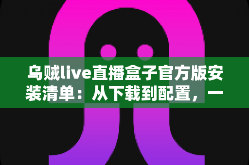 乌贼live直播盒子官方版安装清单：从下载到配置，一篇搞定的完整安装指南