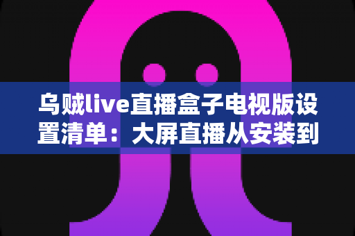 乌贼live直播盒子电视版设置清单：大屏直播从安装到优化的一站式配置指南