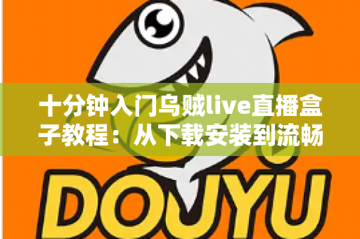 十分钟入门乌贼live直播盒子教程：从下载安装到流畅看播开播的完整指南
