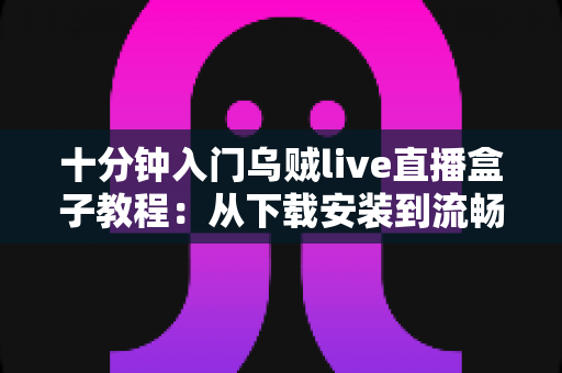 十分钟入门乌贼live直播盒子教程：从下载安装到流畅看播开播的完整指南