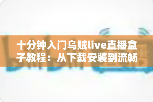 十分钟入门乌贼live直播盒子教程：从下载安装到流畅看播开播的完整指南