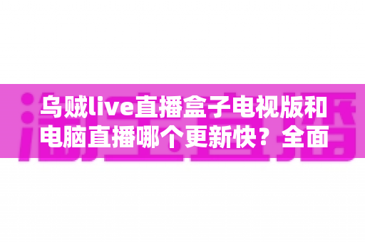 乌贼live直播盒子电视版和电脑直播哪个更新快?全面对比分析与使用指南 乌贼live直播盒子电视版和电脑直播哪个更新快?全面对比分析与使用指南
