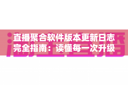 直播聚合软件版本更新日志完全指南：读懂每一次升级背后的价值与写作规范