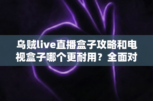 乌贼live直播盒子攻略和电视盒子哪个更耐用？全面对比与实用养护指南一次看懂