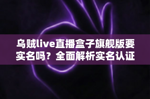 乌贼live直播盒子旗舰版要实名吗?全面解析实名认证流程与使用安全指南 乌贼live直播盒子旗舰版要实名吗?全面解析实名认证流程与使用安全指南