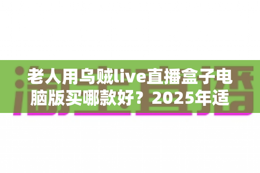 老人用乌贼live直播盒子电脑版买哪款好？2025年适老选购全指南
