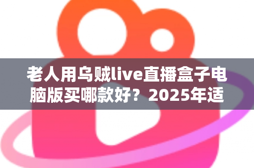 老人用乌贼live直播盒子电脑版买哪款好？2025年适老选购全指南