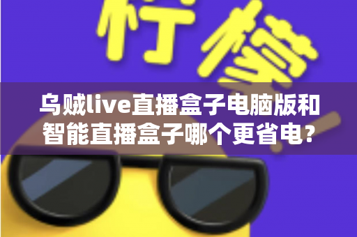 乌贼live直播盒子电脑版和智能直播盒子哪个更省电？全面功耗测评与省钱选购攻略