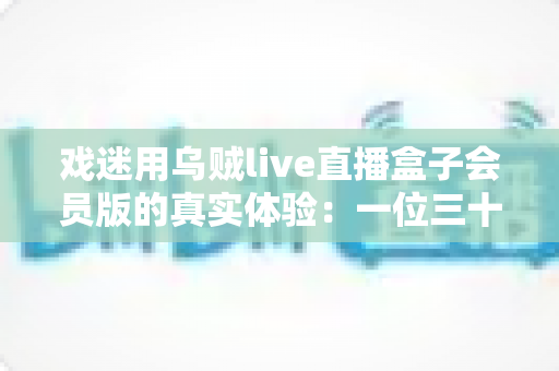 戏迷用乌贼live直播盒子会员版的真实体验:一位三十年老戏迷的深度测评与避坑指南 戏迷用乌贼live直播盒子会员版的真实体验:一位三十年老戏迷的深度测评与避坑指南