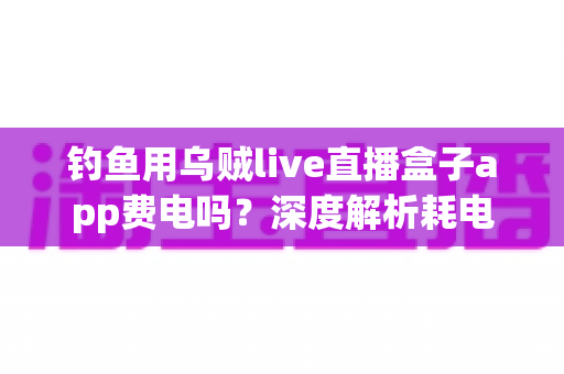 钓鱼用乌贼live直播盒子app费电吗?深度解析耗电真相与实用省电攻略 钓鱼用乌贼live直播盒子app费电吗?深度解析耗电真相与实用省电攻略