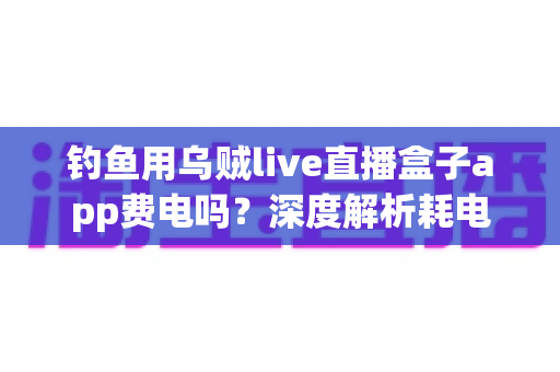 钓鱼用乌贼live直播盒子app费电吗?深度解析耗电真相与实用省电攻略 钓鱼用乌贼live直播盒子app费电吗?深度解析耗电真相与实用省电攻略