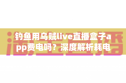 钓鱼用乌贼live直播盒子app费电吗？深度解析耗电真相与实用省电攻略
